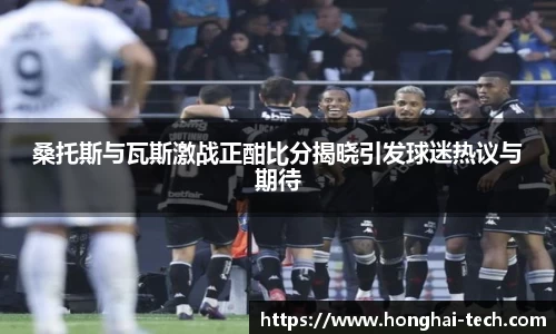桑托斯与瓦斯激战正酣比分揭晓引发球迷热议与期待